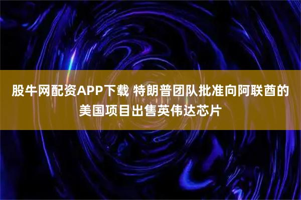 股牛网配资APP下载 特朗普团队批准向阿联酋的美国项目出售英伟达芯片