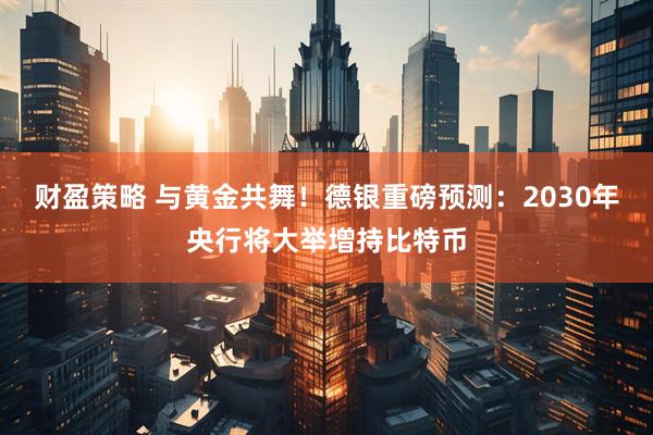 财盈策略 与黄金共舞！德银重磅预测：2030年央行将大举增持比特币