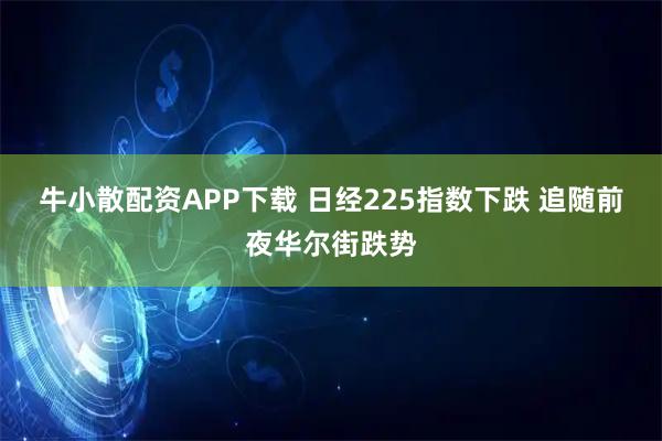 牛小散配资APP下载 日经225指数下跌 追随前夜华尔街跌势