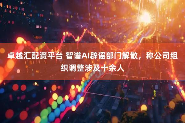 卓越汇配资平台 智谱AI辟谣部门解散，称公司组织调整涉及十余人
