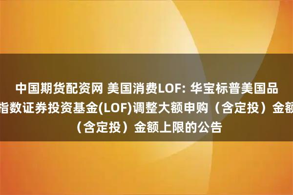 中国期货配资网 美国消费LOF: 华宝标普美国品质消费股票指数证券投资基金(LOF)调整大额申购(含定投)金额上限的公告