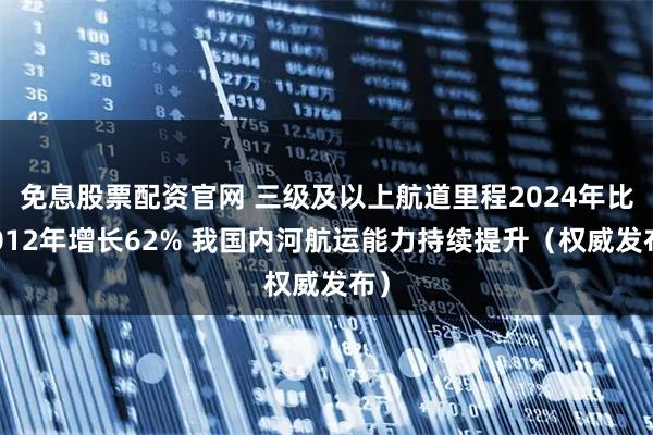 免息股票配资官网 三级及以上航道里程2024年比2012年增长62% 我国内河航运能力持续提升(权威发布)