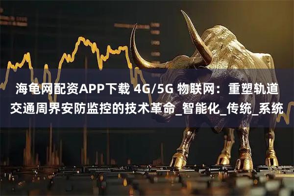 海龟网配资APP下载 4G/5G 物联网：重塑轨道交通周界安防监控的技术革命_智能化_传统_系统