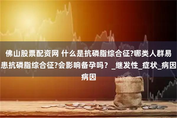 佛山股票配资网 什么是抗磷脂综合征?哪类人群易患抗磷脂综合征?会影响备孕吗？_继发性_症状_病因