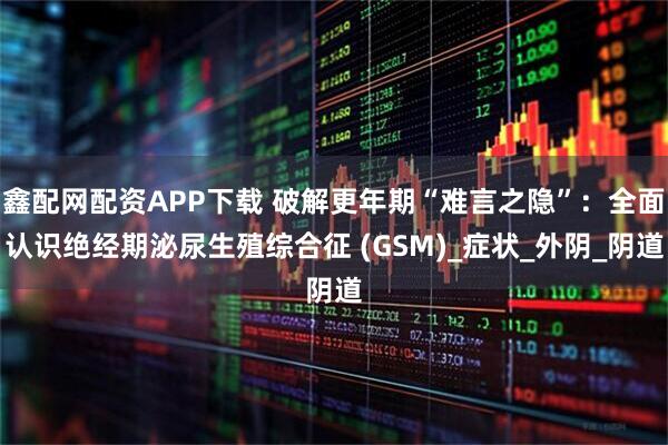 鑫配网配资APP下载 破解更年期“难言之隐”：全面认识绝经期泌尿生殖综合征 (GSM)_症状_外阴_阴道