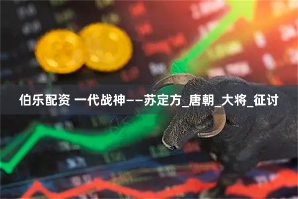 伯乐配资 一代战神——苏定方_唐朝_大将_征讨
