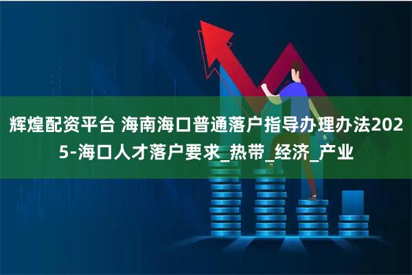 辉煌配资平台 海南海口普通落户指导办理办法2025-海口人才落户要求_热带_经济_产业