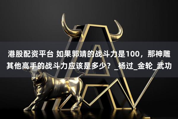 港股配资平台 如果郭靖的战斗力是100，那神雕其他高手的战斗力应该是多少？_杨过_金轮_武功