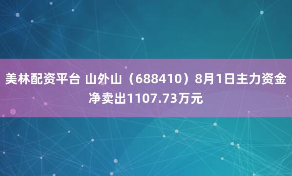 美林配资平台 山外山（688410）8月1日主力资金净卖出1107.73万元