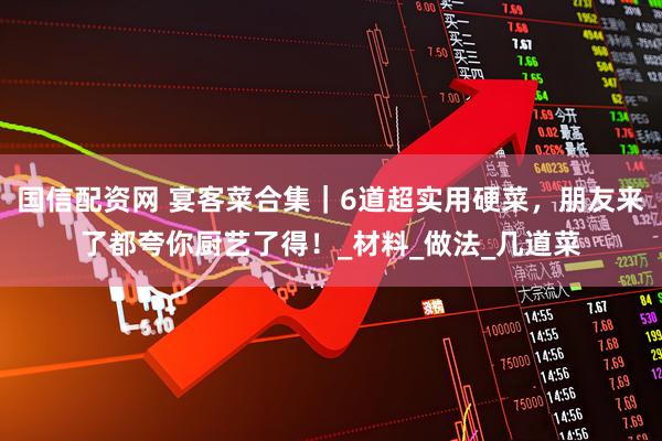 国信配资网 宴客菜合集｜6道超实用硬菜，朋友来了都夸你厨艺了得！_材料_做法_几道菜