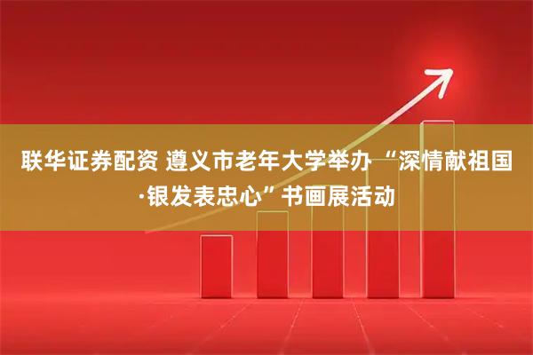 联华证券配资 遵义市老年大学举办 “深情献祖国·银发表忠心”书画展活动