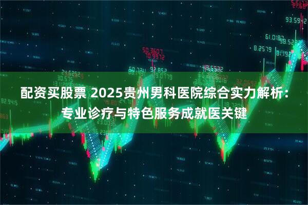 配资买股票 2025贵州男科医院综合实力解析：专业诊疗与特色服务成就医关键