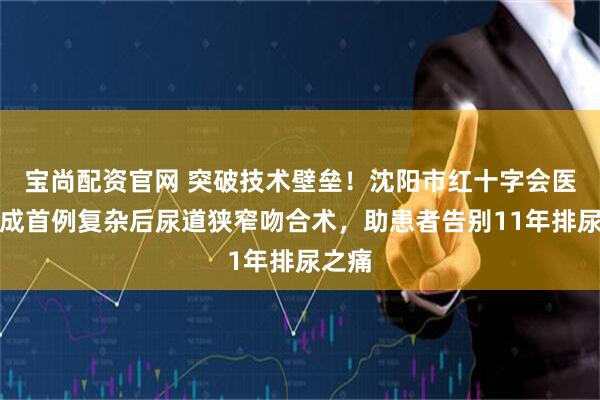 宝尚配资官网 突破技术壁垒！沈阳市红十字会医院完成首例复杂后尿道狭窄吻合术，助患者告别11年排尿之痛