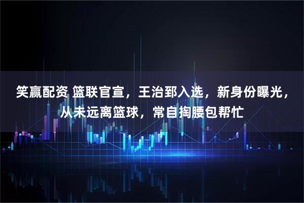 笑赢配资 篮联官宣，王治郅入选，新身份曝光，从未远离篮球，常自掏腰包帮忙