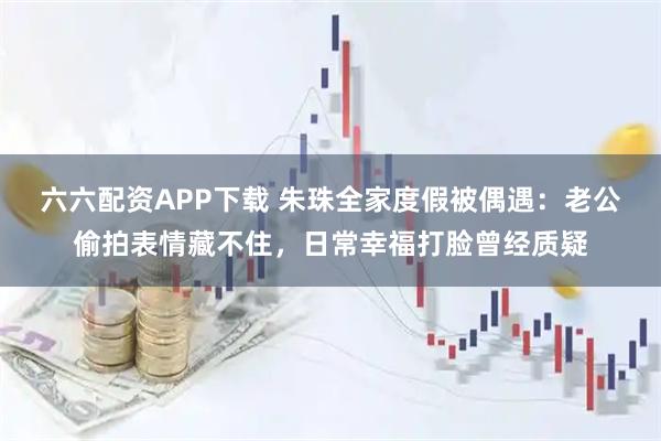 六六配资APP下载 朱珠全家度假被偶遇：老公偷拍表情藏不住，日常幸福打脸曾经质疑