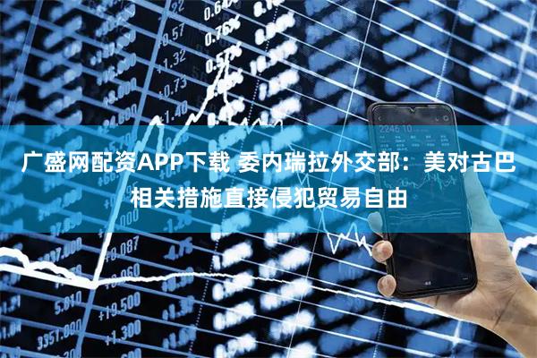 广盛网配资APP下载 委内瑞拉外交部：美对古巴相关措施直接侵犯贸易自由