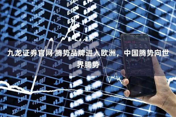 九龙证券官网 腾势品牌进入欧洲，中国腾势向世界腾势
