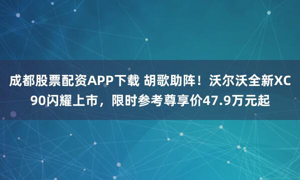 成都股票配资APP下载 胡歌助阵！沃尔沃全新XC90闪耀上市，限时参考尊享价47.9万元起