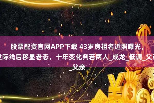 股票配资官网APP下载 43岁房祖名近照曝光，发际线后移显老态，十年变化判若两人_成龙_低调_父亲