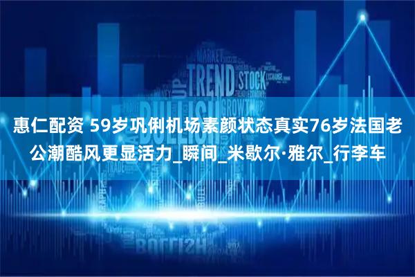 惠仁配资 59岁巩俐机场素颜状态真实76岁法国老公潮酷风更显活力_瞬间_米歇尔·雅尔_行李车