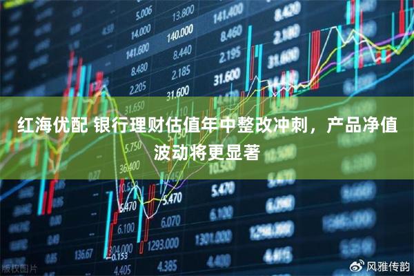 红海优配 银行理财估值年中整改冲刺，产品净值波动将更显著