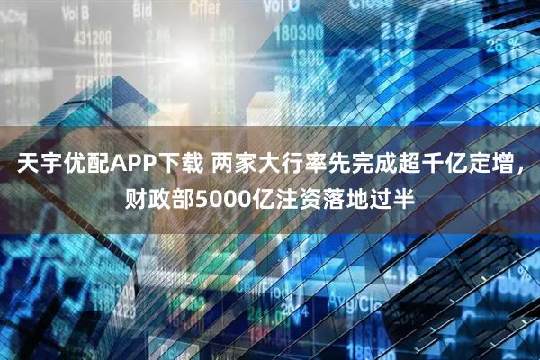 天宇优配APP下载 两家大行率先完成超千亿定增，财政部5000亿注资落地过半