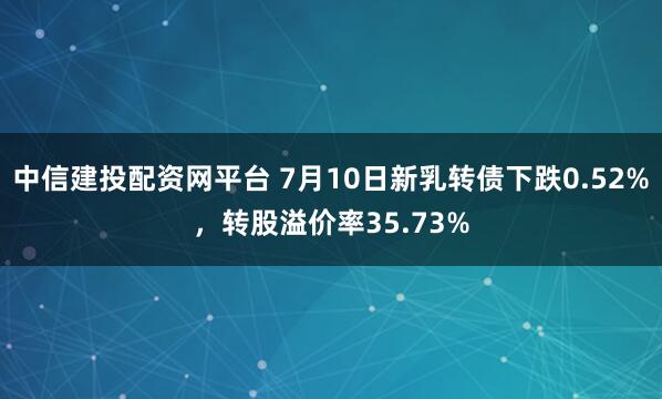 中信建投配资网平台 7月10日新乳转债下跌0.52%，转股溢价率35.73%