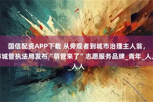 国信配资APP下载 从旁观者到城市治理主人翁，市城管执法局发布“萌管来了”志愿服务品牌_青年_人人