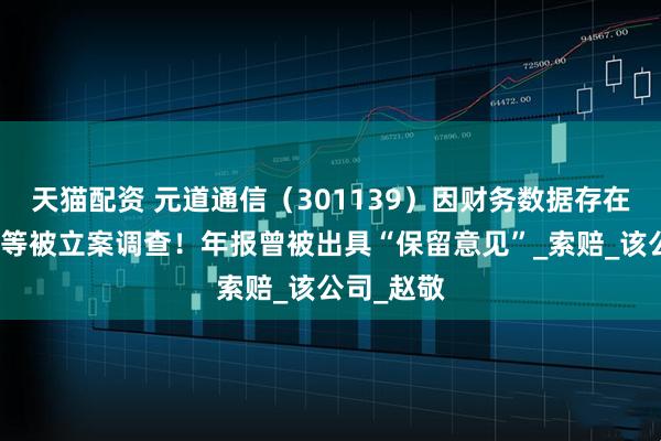 天猫配资 元道通信（301139）因财务数据存在虚假记载等被立案调查！年报曾被出具“保留意见”_索赔_该公司_赵敬