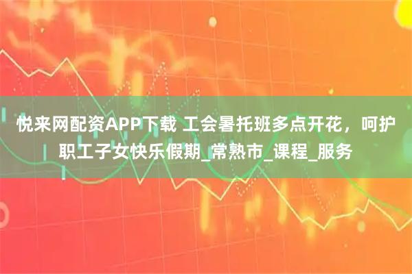 悦来网配资APP下载 工会暑托班多点开花，呵护职工子女快乐假期_常熟市_课程_服务