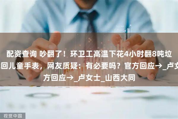 配资查询 吵翻了！环卫工高温下花4小时翻8吨垃圾，为游客找回儿童手表，网友质疑：有必要吗？官方回应→_卢女士_山西大同