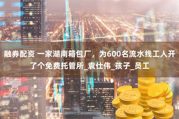 融券配资 一家湖南箱包厂，为600名流水线工人开了个免费托管所_袁仕伟_孩子_员工