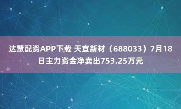 达慧配资APP下载 天宜新材（688033）7月18日主力资金净卖出753.25万元