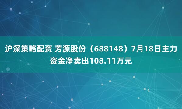沪深策略配资 芳源股份（688148）7月18日主力资金净卖出108.11万元