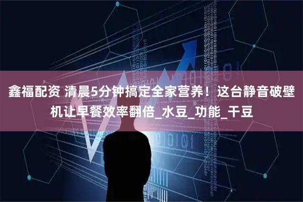 鑫福配资 清晨5分钟搞定全家营养！这台静音破壁机让早餐效率翻倍_水豆_功能_干豆