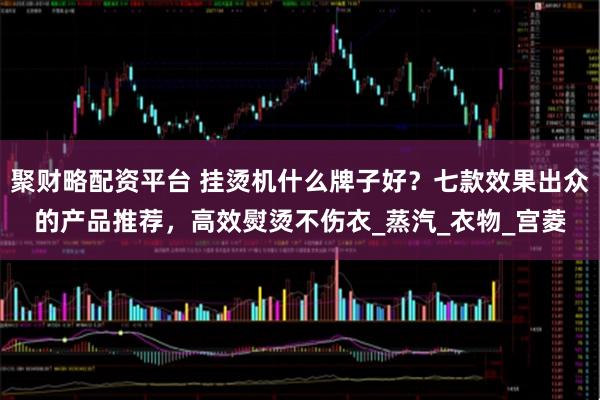 聚财略配资平台 挂烫机什么牌子好？七款效果出众的产品推荐，高效熨烫不伤衣_蒸汽_衣物_宫菱