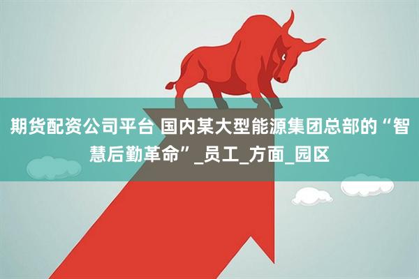 期货配资公司平台 国内某大型能源集团总部的“智慧后勤革命”_员工_方面_园区