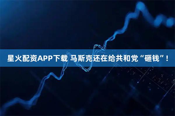 星火配资APP下载 马斯克还在给共和党“砸钱”!