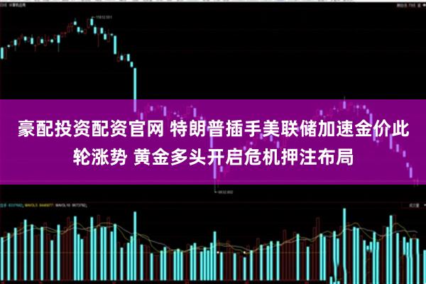 豪配投资配资官网 特朗普插手美联储加速金价此轮涨势 黄金多头开启危机押注布局