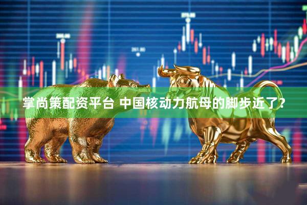 掌尚策配资平台 中国核动力航母的脚步近了？